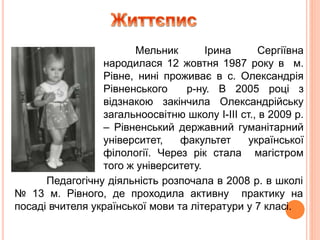 Мельник Ірина Сергіївна
народилася 12 жовтня 1987 року в м.
Рівне, нині проживає в с. Олександрія
Рівненського р-ну. В 2005 році з
відзнакою закінчила Олександрійську
загальноосвітню школу І-ІІІ ст., в 2009 р.
– Рівненський державний гуманітарний
університет, факультет української
філології. Через рік стала магістром
того ж університету.
Педагогічну діяльність розпочала в 2008 р. в школі
№ 13 м. Рівного, де проходила активну практику на
посаді вчителя української мови та літератури у 7 класі.
 