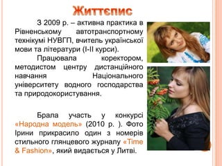 З 2009 р. – активна практика в
Рівненському автотранспортному
технікумі НУВГП, вчитель української
мови та літератури (І-ІІ курси).
Працювала коректором,
методистом центру дистанційного
навчання Національного
університету водного господарства
та природокористування.
Брала участь у конкурсі
«Народна модель» (2010 р. ). Фото
Ірини прикрасило один з номерів
стильного глянцевого журналу «Time
& Fashion», який видається у Литві.
 