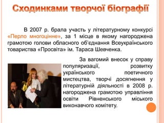 За вагомий внесок у справу
популяризації, розвитку
українського поетичного
мистецтва, творчі досягнення у
літературній діяльності в 2008 р.
нагороджена грамотою управління
освіти Рівненського міського
виконавчого комітету.
В 2007 р. брала участь у літературному конкурсі
«Перло многоцінне», за 1 місце в якому нагороджена
грамотою голови обласного об’єднання Всеукраїнського
товариства «Просвіта» ім. Тараса Шевченка.
 