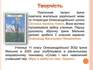 Поетичний талант Ірини
помітила вчителька української мови
та літератури Олександрійської школи
Світлана Іванівна Хомич. Вона всіляко
підтримувала здібну ученицю. Першу
рукописну збірочку Ірини Мельник
допоміг зробити її класний керівник
Олександр Васильович Михайленко.
Учениця 11 класу Олександрійської ЗОШ Ірина
Мельник в 2005 році опублікувала в рівненському
міжрайонному тижневику «Слово і час» невеличкий
учнівський твір «Вірю в майбутнє твоє, Україно».
 