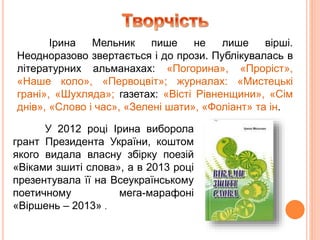Ірина Мельник пише не лише вірші.
Неодноразово звертається і до прози. Публікувалась в
літературних альманахах: «Погорина», «Проріст»,
«Наше коло», «Первоцвіт»; журналах: «Мистецькі
грані», «Шухляда»; газетах: «Вісті Рівненщини», «Сім
днів», «Слово і час», «Зелені шати», «Фоліант» та ін.
У 2012 році Ірина виборола
грант Президента України, коштом
якого видала власну збірку поезій
«Віками зшиті слова», а в 2013 році
презентувала її на Всеукраїнському
поетичному мега-марафоні
«Віршень – 2013» .
 