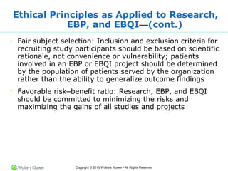 Copyright © 2015 Wolters Kluwer • All Rights Reserved
Ethical Principles as Applied to Research,
EBP, and EBQI—(cont.)
•
Fair subject selection: Inclusion and exclusion criteria for
recruiting study participants should be based on scientific
rationale, not convenience or vulnerability; patients
involved in an EBP or EBQI project should be determined
by the population of patients served by the organization
rather than the ability to generalize outcome findings
•
Favorable risk–benefit ratio: Research, EBP, and EBQI
should be committed to minimizing the risks and
maximizing the gains of all studies and projects
 