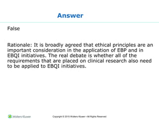 Copyright © 2015 Wolters Kluwer • All Rights Reserved
Answer
False
Rationale: It is broadly agreed that ethical principles are an
important consideration in the application of EBP and in
EBQI initiatives. The real debate is whether all of the
requirements that are placed on clinical research also need
to be applied to EBQI initiatives.
 
