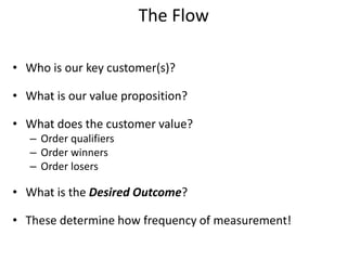 The Flow
• Who is our key customer(s)?
• What is our value proposition?
• What does the customer value?
– Order qualifiers
– Order winners
– Order losers
• What is the Desired Outcome?
• These determine how frequency of measurement!
 