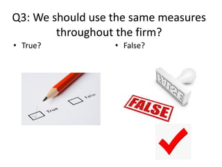 Q3: We should use the same measures
throughout the firm?
• True? • False?
 