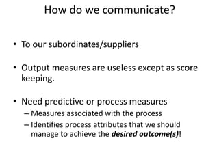 How do we communicate?
• To our subordinates/suppliers
• Output measures are useless except as score
keeping.
• Need predictive or process measures
– Measures associated with the process
– Identifies process attributes that we should
manage to achieve the desired outcome(s)!
 