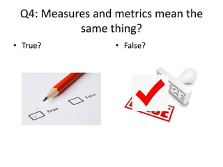 Q4: Measures and metrics mean the
same thing?
• True? • False?
 