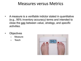 Measures versus Metrics
• A measure is a verifiable indictor stated in quantitative
(e.g., 95% inventory accuracy) terms and intended to
close the gap between value, strategy, and specific
activities.
• Objectives
– Measure
– Teach
 