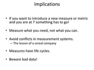 Implications
• If you want to introduce a new measure or metric
and you are at 7 something has to go!
• Measure what you need, not what you can.
• Avoid conflicts in measurement systems.
– The lesson of a cereal company
• Measures have life cycles.
• Beware bad data!
 