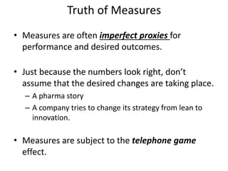 Truth of Measures
• Measures are often imperfect proxies for
performance and desired outcomes.
• Just because the numbers look right, don’t
assume that the desired changes are taking place.
– A pharma story
– A company tries to change its strategy from lean to
innovation.
• Measures are subject to the telephone game
effect.
 
