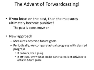 The Advent of Forwardcasting!
• If you focus on the past, then the measures
ultimately become punitive!
– The past is done, move on!
• New approach
– Measures describe future goals
– Periodically, we compare actual progress with desired
progress
• If on track, keep going
• If off track, why? What can be done to reorient activities to
achieve future goals.
 