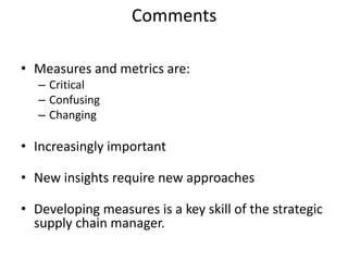Comments
• Measures and metrics are:
– Critical
– Confusing
– Changing
• Increasingly important
• New insights require new approaches
• Developing measures is a key skill of the strategic
supply chain manager.
 