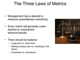 The Three Laws of Metrics
• Management has a desired to
measure quantitatively everything.
• Every metric will generate under
desired or unexpected
behavior/results.
• There should be balance
– Long term vs. short term
– Making money now vs. investing in the
future
– Outcomes vs. processes.
 