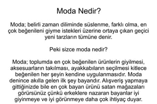 Moda Nedir? 
Moda; belirli zaman diliminde süslenme, farklı olma, en 
çok beğenileni giyme istekleri üzerine ortaya çıkan geçici 
yeni tarzların tümüne denir. 
Peki sizce moda nedir? 
Moda; toplumda en çok beğenilen ürünlerin giyilmesi, 
aksesuarların takılması, ayakkabıların seçilmesi kitlece 
beğenilen her şeyin kendine uygulanmasıdır. Moda 
denince akılla gelen ilk şey bayandır. Alışveriş yapmaya 
gittiğinizde bile en çok bayan ürünü satan mağazaları 
görürsünüz çünkü erkeklere nazaran bayanlar iyi 
giyinmeye ve iyi görünmeye daha çok ihtiyaç duyar. 
 