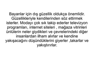 Bayanlar için dış güzellik oldukça önemlidir. 
Güzellikleriyle kendilerinden söz ettirmek 
isterler. Modayı çok sık takip ederler televizyon 
programları, internet siteleri , mağaza vitrinleri 
ünlülerin neler giydikleri ve çevrelerindeki diğer 
insanlardan ilham alırlar ve kendine 
yakışacağını düşündüklerini giyerler ,takarlar ve 
yakıştırırlar. 
 