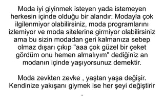 Moda iyi giyinmek isteyen yada istemeyen 
herkesin içinde olduğu bir alandır. Modayla çok 
ilgilenmiyor olabilirsiniz, moda programlarını 
izlemiyor ve moda sitelerine girmiyor olabilirsiniz 
ama bu sizin modadan geri kalmanıza sebep 
olmaz dışarı çıkıp "aaa çok güzel bir çeket 
gördüm onu hemen almalıyım" dediğiniz an 
modanın içinde yaşıyorsunuz demektir. 
Moda zevkten zevke , yaştan yaşa değişir. 
Kendinize yakışanı giymek ise her şeyi değiştirir 
. 
 