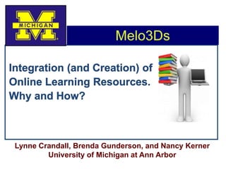 Melo3Ds Integration (and Creation) of Online Learning Resources.   Why and How? Lynne Crandall, Brenda Gunderson, and Nancy Kerner University of Michigan at Ann Arbor  