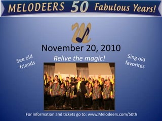 November 20, 2010  Relive the magic! Sing old favorites See old  friends  For information and tickets go to: www.Melodeers.com/50th 