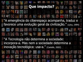 ??? “ A emergência do ciberespaço acompanha, traduz e favorece uma evolução geral da civilização.”  (Lévy, 1994) Que impacto? “ A Tecnologia não determina a sociedade: incorpora-a. Mas nem a sociedade determina a inovação tecnológica: usa-a.”  (Castells, 2002) 