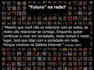 “ Futuro” na rede? “ Mesmo que você não se relacione com as redes, as redes vão relacionar-se consigo. Enquanto quiser continuar a viver em sociedade, neste tempo e neste lugar, terá que lidar com a sociedade em rede. Porque vivemos na Galáxia Internet.”  (Castells, 2004)  “ Futuro” na rede? 