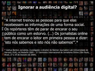 Ignorar a audiência? “ A internet treinou as pessoas para que elas recebessem as informações de uma forma social. Os repórteres têm de parar de encarar o seu público como um estorvo. (…) Os jornalistas online tem de encarar o leitor em primeira pessoa e dizer: 'isto nós sabemos e isto nós não sabemos'”.* *  Joshua Benton, jornalista, investigador e director do Nieman Journalism Lab (Universidade de Harvard, EUA), no MediaOn 2009 – 3.º Seminário Internacional de Jornalismo Online (São Paulo, Brasil, 27 a 29 de Outubro de 2009). Ignorar a audiência digital? 