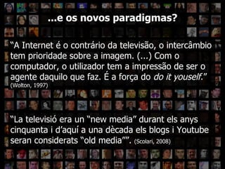 ??? “ A Internet é o contrário da televisão, o intercâmbio tem prioridade sobre a imagem. (...) Com o computador, o utilizador tem a impressão de ser o agente daquilo que faz. É a força do  do it youself .”  (Wolton, 1997) ...e os novos paradigmas? “ La televisió era un “new media” durant els anys cinquanta i d’aquí a una  dècada els blogs i Youtube seran considerats “old media””.  (Scolari, 2008) 