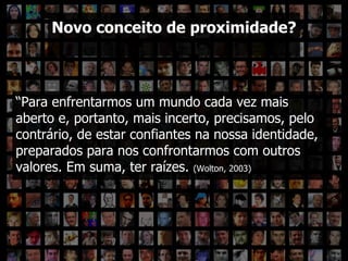 ??? Novo conceito de proximidade? “ Para enfrentarmos um mundo cada vez mais aberto e, portanto, mais incerto, precisamos, pelo contrário, de estar confiantes na nossa identidade, preparados para nos confrontarmos com outros valores. Em suma, ter raízes.  (Wolton, 2003) 