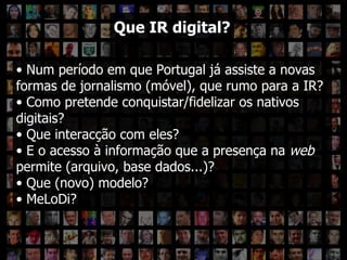 Que IR digital? Que IR digital? Num período em que Portugal já assiste a novas formas de jornalismo (móvel), que rumo para a IR?  Como pretende conquistar/fidelizar os nativos digitais?  Que interacção com eles?  E o acesso à informação que a presença na  web  permite (arquivo, base dados...)?  Que (novo) modelo? MeLoDi? 