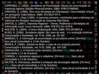 Que IR digital? CAMPONEZ, C. (2002).  Jornalismo de Proximidade. Rituais de comunicação na imprensa regional . Edições MinervaCoimbra. ISBN: 9789727980482. CARDOSO, G. (1998).  Para uma Sociologia do Ciberespaço: Comunidades virtuais em português . Celta Editora. ISBN: 972-8027-97-4. FAUSTINO, P. (Org) (1999).  A imprensa primeiro: contributos para a liderança da imprensa em Portugal.  Associação de Imprensa Não-Diária.  SANTOS, S. (2007).  Imprensa Regional – Temas, Problemas e Estratégias da Informação Local. Livros Horizonte . ISBN: 978-972-24-1579-8. WOLTON, D. (2004).  A Outra Globalização . Difel. ISBN: 972-29-0697-6. ALVES, R. (2006).  Jornalismo digital: Dez anos de web… e a revolução continua . Comunicação e Sociedade, vol. 9-10, 2006, pp. 93-102. BARBOSA, S.  A informação de proximidade no jornalismo online . [On-line]  http:// bocc.ubi.pt  (consultado a 13 de Outubro). BRINCA, P. (2006).  Setúbal na Rede: o caso de um projecto pioneiro . Comunicação e Sociedade, vol. 9-10, 2006, pp. 147-150. CANAVILHAS, J.  A Internet como memória . [On-line]  http:// bocc.ubi.pt  (consultado a 13 de Outubro). CORREIA, J.  Jornalismo regional e cidadania . [On-line]  http:// bocc.ubi.pt  (consultado a 13 de Outubro). DALTOÉ, A.  Promessas, desafios e ameaças das tecnologias digitais . [On-line]  http:// bocc.ubi.pt  (consultado a 13 de Outubro). JERÓNIMO, P.  Jornalismo o(ff)nline . [On-line]  http:// bocc.ubi.pt  (consultado a 13 de Outubro). 