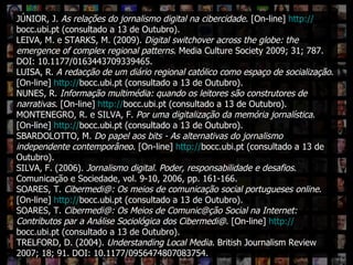 Que IR digital? JÚNIOR, J.  As relações do jornalismo digital na cibercidade . [On-line]  http:// bocc.ubi.pt  (consultado a 13 de Outubro). LEIVA, M. e STARKS, M. (2009).  Digital switchover across the globe: the emergence of complex regional patterns .  Media Culture Society 2009; 31; 787. DOI: 10.1177/0163443709339465. LUISA, R.  A redacção de um diário regional católico como espaço de socialização . [On-line]  http:// bocc.ubi.pt  (consultado a 13 de Outubro). NUNES, R.  Informação multimédia: quando os leitores são construtores de narrativas . [On-line]  http:// bocc.ubi.pt  (consultado a 13 de Outubro). MONTENEGRO, R. e SILVA, F.  Por uma digitalização da memória jornalística . [On-line]  http:// bocc.ubi.pt  (consultado a 13 de Outubro). SBARDOLOTTO, M.  Do papel aos bits - As alternativas do jornalismo independente contemporâneo . [On-line]  http:// bocc.ubi.pt  (consultado a 13 de Outubro). SILVA, F. (2006).  Jornalismo digital. Poder, responsabilidade e desafios . Comunicação e Sociedade, vol. 9-10, 2006, pp. 161-166.  SOARES, T.  Cibermedi@: Os meios de comunicação social portugueses online . [On-line]  http:// bocc.ubi.pt  (consultado a 13 de Outubro). SOARES, T.  Cibermedi@: Os Meios de Comunic@ção Social na Internet: Contributos par a Análise Sociológica dos Cibermedi@ . [On-line]  http:// bocc.ubi.pt  (consultado a 13 de Outubro). TRELFORD, D. (2004).  Understanding Local Media .  British Journalism Review 2007; 18; 91. DOI: 10.1177/0956474807083754. 