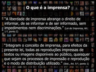 O que é a imprensa? “ A liberdade de imprensa abrange o direito de informar, de se informar e de ser informado, sem impedimentos nem discriminações.”  (Lei de Imprensa, Art. 1.º, ponto 2) O que é a imprensa? “ Integram o conceito de imprensa, para efeitos da presente lei, todas as reproduções impressas de textos ou imagens disponíveis ao público, quaisquer que sejam os processos de impressão e reprodução e o modo de distribuição utilizado.”  (Ibid., Art. 9.º, ponto 1) 