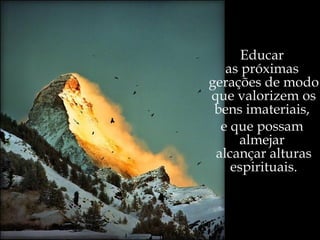 “ Qual a razão de ser e de sentir?” ,   perguntou-nos outrora um poeta. Educar  as próximas  gerações de modo que valorizem os bens imateriais,  e que possam  almejar  alcançar alturas espirituais. 