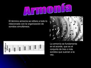 El término armonía se refiere a todo lo
relacionado con la organización de
sonidos simultáneos.
La armonía se fundamenta
en el acorde, que es el
conjunto de tres o más
sonidos que suenan a la
vez.
 