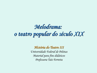 Melodrama:  o teatro popular do século XIX História do Teatro III Universidade Federal de Pelotas Material para fins didáticos Professora Taís Ferreira 