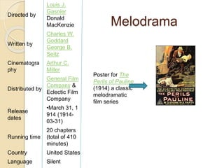 Melodrama 
Poster for The 
Perils of Pauline 
(1914) a classic 
melodramatic 
film series 
Directed by 
Louis J. 
Gasnier 
Donald 
MacKenzie 
Written by 
Charles W. 
Goddard 
George B. 
Seitz 
Cinematogra 
phy 
Arthur C. 
Miller 
Distributed by 
General Film 
Company & 
Eclectic Film 
Company 
Release 
dates 
•March 31, 1 
914 (1914- 
03-31) 
Running time 
20 chapters 
(total of 410 
minutes) 
Country United States 
Language Silent 
 