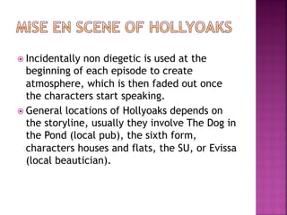 ž Incidentally non diegetic is used at the
beginning of each episode to create
atmosphere, which is then faded out once
the characters start speaking.
ž General locations of Hollyoaks depends on
the storyline, usually they involve The Dog in
the Pond (local pub), the sixth form,
characters houses and flats, the SU, or Evissa
(local beautician).
 