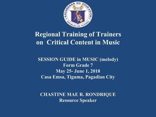 Regional Training of Trainers
on Critical Content in Music
SESSION GUIDE in MUSIC (melody)
Form Grade 7
May 25- June 1, 2018
Casa Emsa, Tiguma, Pagadian City
CHASTINE MAE R. RONDRIQUE
Resource Speaker
 