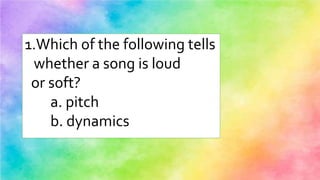 1.Which of the following tells
whether a song is loud
or soft?
a. pitch
b. dynamics
 