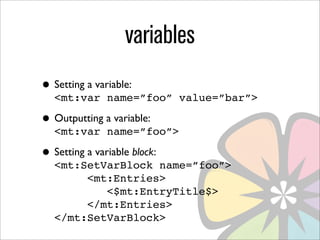 variables
• Setting a variable:
   <mt:var name=”foo” value=”bar”>

• Outputting a variable:
   <mt:var name=”foo”>

• Setting a variable block:
   <mt:SetVarBlock name=”foo”>
        <mt:Entries>
           <$mt:EntryTitle$>
        </mt:Entries>
   </mt:SetVarBlock>
 