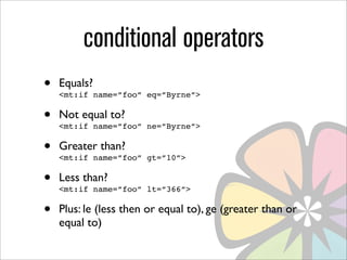 conditional operators
•   Equals?
    <mt:if name=”foo” eq=”Byrne”>

•   Not equal to?
    <mt:if name=”foo” ne=”Byrne”>

•   Greater than?
    <mt:if name=”foo” gt=”10”>

•   Less than?
    <mt:if name=”foo” lt=”366”>

•   Plus: le (less then or equal to), ge (greater than or
    equal to)
 