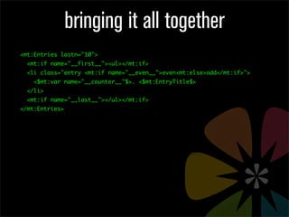 bringing it all together
<mt:Entries lastn="10">
  <mt:if name="__first__"><ul></mt:if>
  <li class="entry <mt:if name="__even__">even<mt:else>odd</mt:if>">
    <$mt:var name="__counter__"$>. <$mt:EntryTitle$>
  </li>
  <mt:if name="__last__"></ul></mt:if>
</mt:Entries>
 