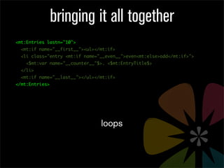 bringing it all together
<mt:Entries lastn="10">
  <mt:if name="__first__"><ul></mt:if>
  <li class="entry <mt:if name="__even__">even<mt:else>odd</mt:if>">
    <$mt:var name="__counter__"$>. <$mt:EntryTitle$>
  </li>
  <mt:if name="__last__"></ul></mt:if>
</mt:Entries>




                                loops
 