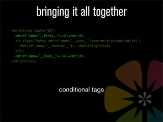 bringing it all together
<mt:Entries lastn="10">
  <mt:if name="__first__"><ul></mt:if>
  <li class="entry <mt:if name="__even__">even<mt:else>odd</mt:if>">
    <$mt:var name="__counter__"$>. <$mt:EntryTitle$>
  </li>
  <mt:if name="__last__"></ul></mt:if>
</mt:Entries>




                          conditional tags
 