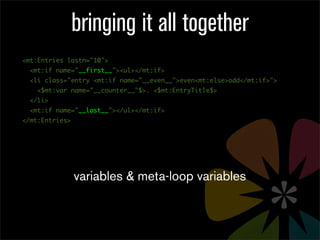 bringing it all together
<mt:Entries lastn="10">
  <mt:if name="__first__"><ul></mt:if>
  <li class="entry <mt:if name="__even__">even<mt:else>odd</mt:if>">
    <$mt:var name="__counter__"$>. <$mt:EntryTitle$>
  </li>
  <mt:if name="__last__"></ul></mt:if>
</mt:Entries>




                variables & meta-loop variables
 