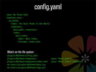 config.yaml
name: My Theme Pack
template_sets:
  my_theme:
    label: The Best Theme in the World
    templates:
      base_path: templates/
      index:
        main_index:
          label: Main Index
          filename: index.mtml




What’s on the file system:
plugins/MyTheme/config.yaml
plugins/MyTheme/templates/               (your “base path”)
plugins/MyTheme/templates/index.mtml     (your “Main Index” template)
mt-static/plugins/MyTheme/base.css
mt-static/plugins/MyTheme/logo.gif
 
