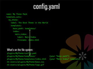 config.yaml
name: My Theme Pack
template_sets:
  my_theme:
    label: The Best Theme in the World
    templates:
      base_path: templates/
      index:
        main_index:
          label: Main Index
          filename: index.mtml




What’s on the file system:
plugins/MyTheme/config.yaml
plugins/MyTheme/templates/               (your “base path”)
plugins/MyTheme/templates/index.mtml     (your “Main Index” template)
mt-static/plugins/MyTheme/base.css
mt-static/plugins/MyTheme/logo.gif
 