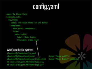config.yaml
name: My Theme Pack
template_sets:
  my_theme:
    label: The Best Theme in the World
    templates:
      base_path: templates/
      index:
        main_index:
          label: Main Index
          filename: index.mtml




What’s on the file system:
plugins/MyTheme/config.yaml
plugins/MyTheme/templates/               (your “base path”)
plugins/MyTheme/templates/index.mtml     (your “Main Index” template)
mt-static/plugins/MyTheme/base.css
mt-static/plugins/MyTheme/logo.gif
 