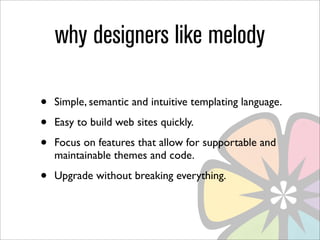 why designers like melody

•   Simple, semantic and intuitive templating language.

•   Easy to build web sites quickly.

•   Focus on features that allow for supportable and
    maintainable themes and code.

•   Upgrade without breaking everything.
 