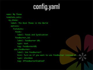 config.yaml
name: My Theme
template_sets:
  my_theme:
    label: The Best Theme in the World
    options:
      fieldsets:
        feeds:
          label: Feeds and Syndication
        feedburner_id:
          label: Feedburner URL
          type: text
          tag: FeedburnerURL
       use_feedburner:
          label: Use Feedburner?
          hint: Turn on if you want to use Feedburner instead of...
          type: checkbox
          tag: IfFeedburnerEnabled?
 