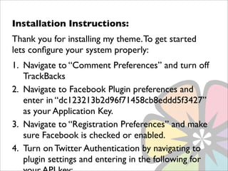 Installation Instructions:
Thank you for installing my theme. To get started
lets conﬁgure your system properly:
1. Navigate to “Comment Preferences” and turn off
   TrackBacks
2. Navigate to Facebook Plugin preferences and
   enter in “dc123213b2d96f71458cb8eddd5f3427”
   as your Application Key.
3. Navigate to “Registration Preferences” and make
   sure Facebook is checked or enabled.
4. Turn on Twitter Authentication by navigating to
   plugin settings and entering in the following for
 